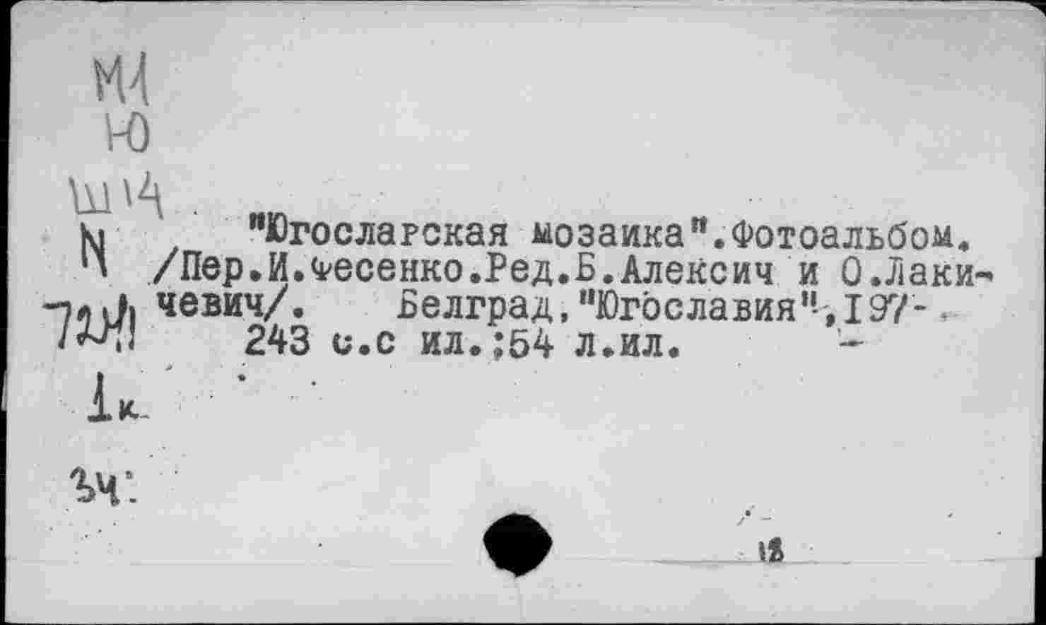 ﻿к. "Югославская мозаика".Фотоальбом.
И /Пер.И.Фесенко.Ред.Б.Алексии и О.Лаки -7л л. чевич/.	Белград, "Югославия", 197-.
/^1	243 и.с ил.;54 л.ил.

iS